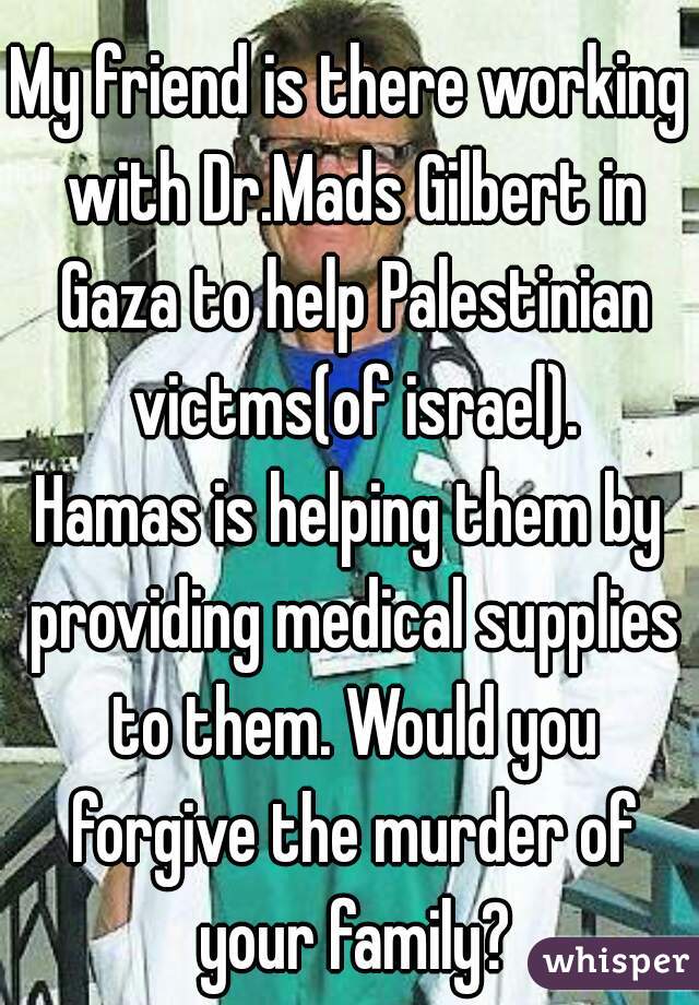 My friend is there working with Dr.Mads Gilbert in Gaza to help Palestinian victms(of israel).
Hamas is helping them by providing medical supplies to them. Would you forgive the murder of your family?