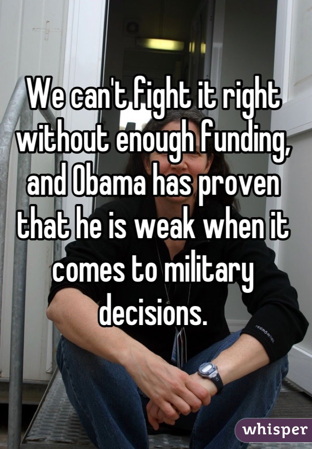 We can't fight it right without enough funding, and Obama has proven that he is weak when it comes to military decisions.