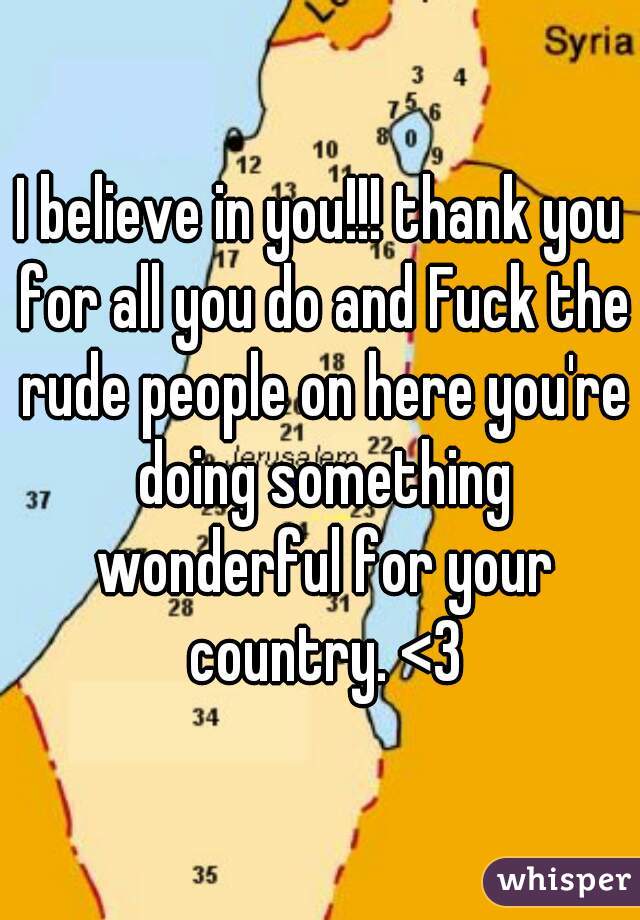 I believe in you!!! thank you for all you do and Fuck the rude people on here you're doing something wonderful for your country. <3