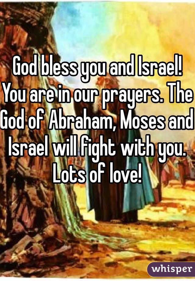 God bless you and Israel! You are in our prayers. The God of Abraham, Moses and Israel will fight with you. Lots of love! 
