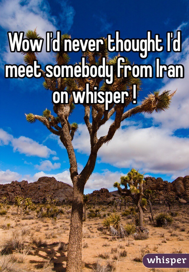 Wow I'd never thought I'd meet somebody from Iran on whisper !