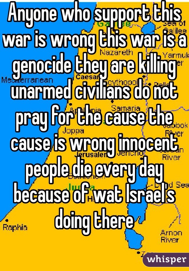 Anyone who support this war is wrong this war is a genocide they are killing unarmed civilians do not pray for the cause the cause is wrong innocent people die every day because of wat Israel's doing there