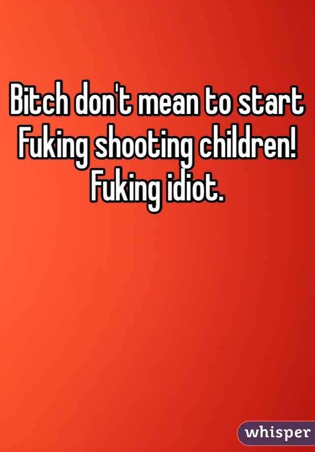 Bitch don't mean to start Fuking shooting children! Fuking idiot. 