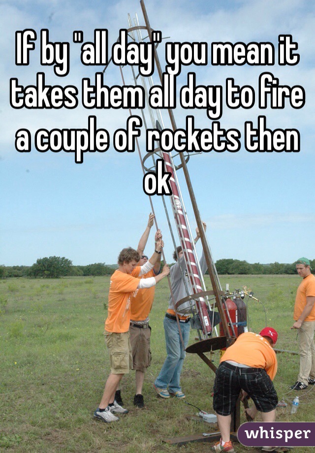 If by "all day" you mean it takes them all day to fire a couple of rockets then ok