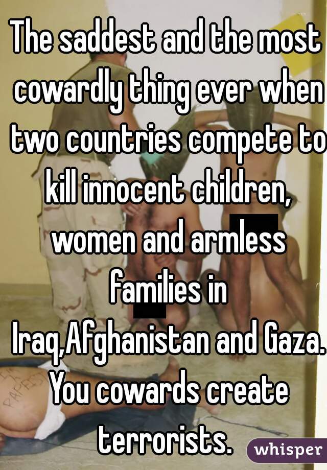 The saddest and the most cowardly thing ever when two countries compete to kill innocent children, women and armless families in Iraq,Afghanistan and Gaza. You cowards create terrorists. 