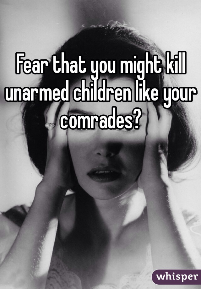 Fear that you might kill unarmed children like your comrades?