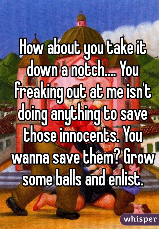 How about you take it down a notch.... You freaking out at me isn't doing anything to save those innocents. You wanna save them? Grow some balls and enlist. 