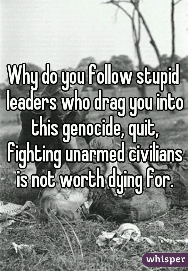 Why do you follow stupid leaders who drag you into this genocide, quit, fighting unarmed civilians is not worth dying for.