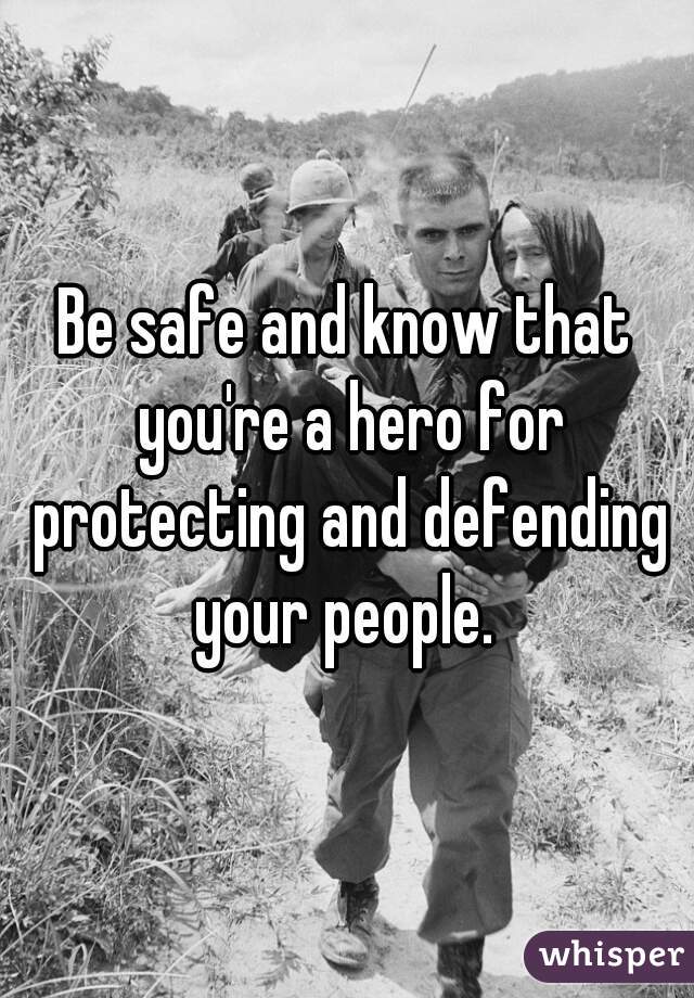 Be safe and know that you're a hero for protecting and defending your people. 