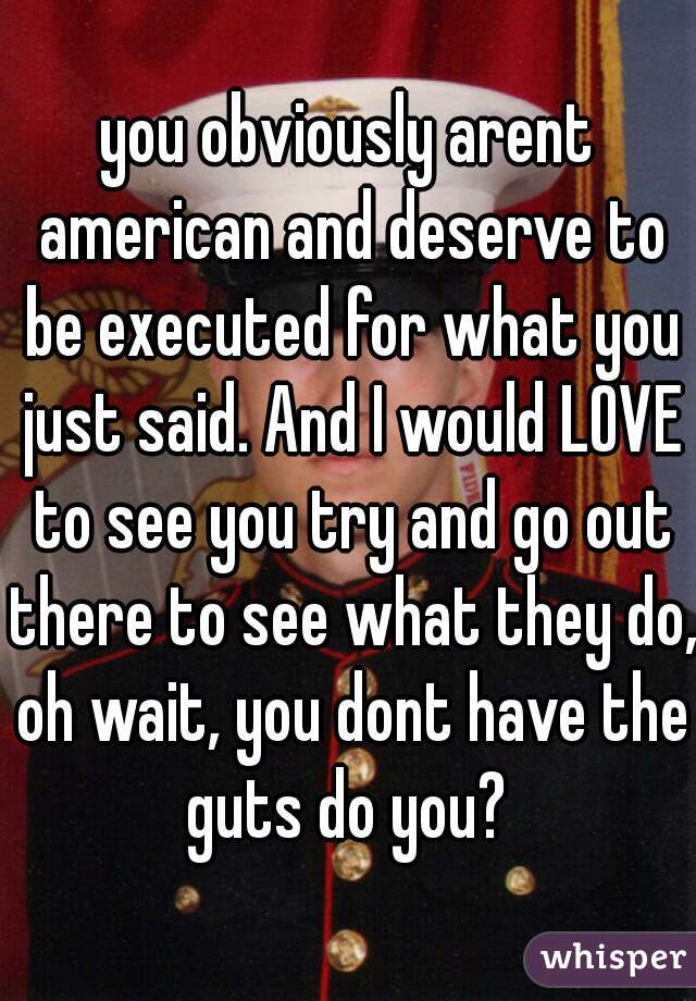 you obviously arent american and deserve to be executed for what you just said. And I would LOVE to see you try and go out there to see what they do, oh wait, you dont have the guts do you? 