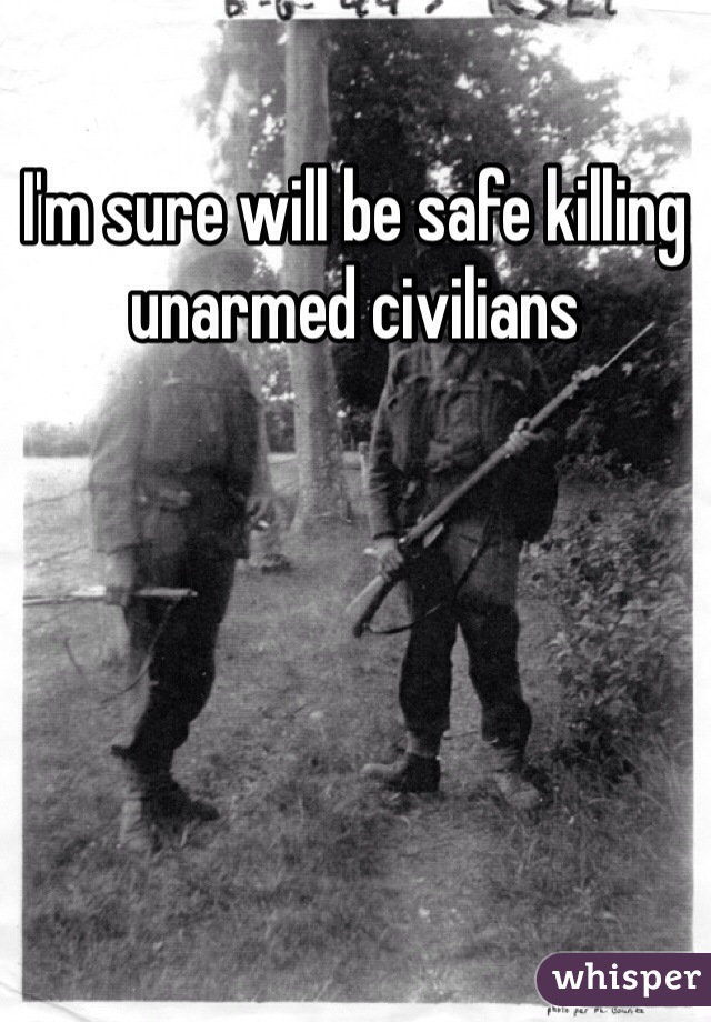 I'm sure will be safe killing unarmed civilians