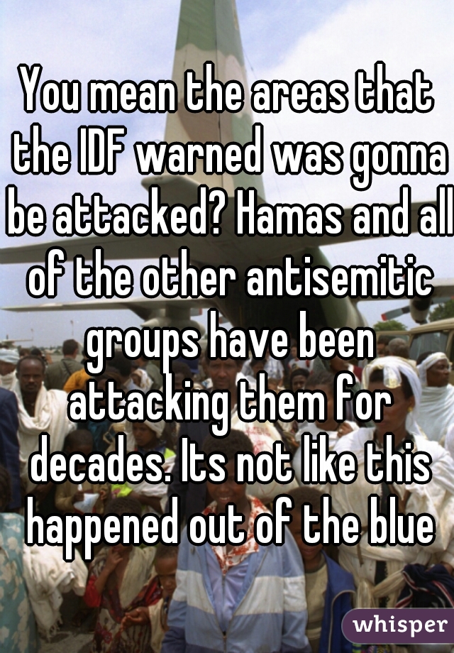 You mean the areas that the IDF warned was gonna be attacked? Hamas and all of the other antisemitic groups have been attacking them for decades. Its not like this happened out of the blue