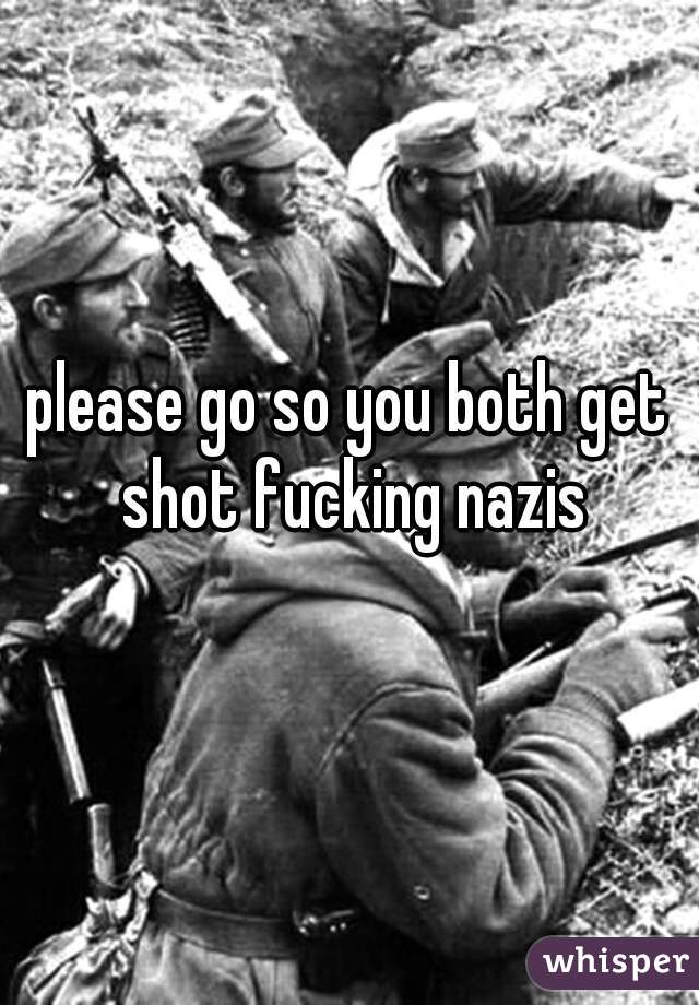 please go so you both get shot fucking nazis