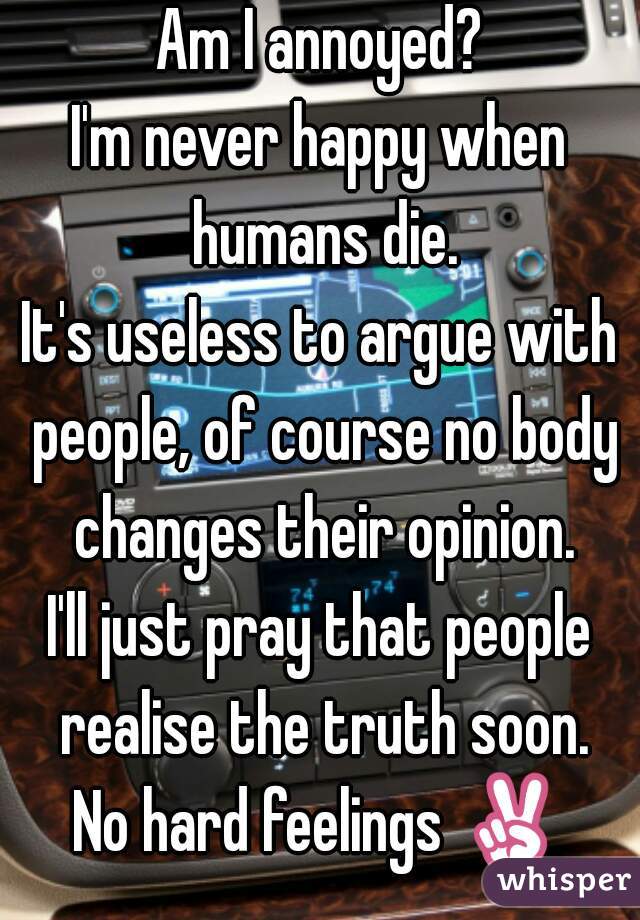 Am I annoyed?
I'm never happy when humans die.
It's useless to argue with people, of course no body changes their opinion.
I'll just pray that people realise the truth soon.
No hard feelings ✌