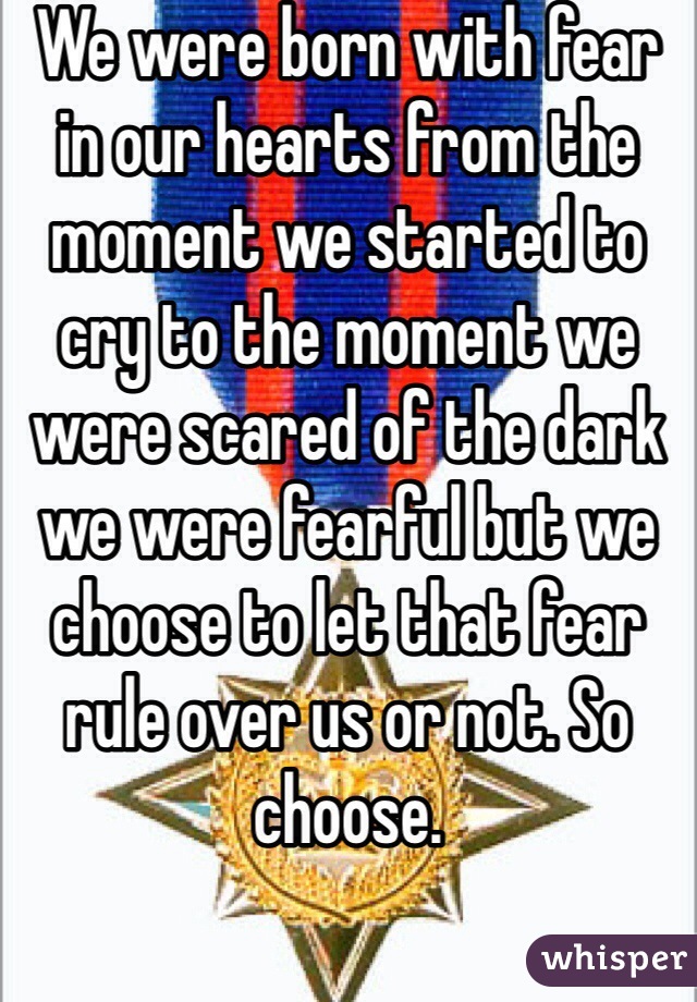 We were born with fear in our hearts from the moment we started to cry to the moment we were scared of the dark we were fearful but we choose to let that fear rule over us or not. So choose.