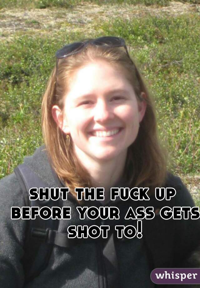 shut the fuck up before your ass gets shot to!