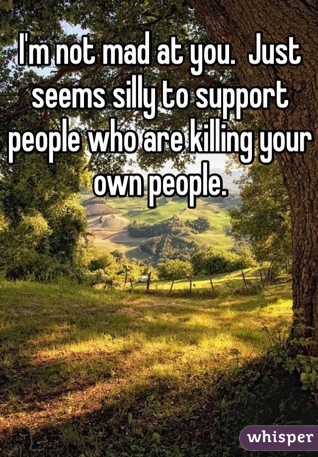 I'm not mad at you.  Just seems silly to support people who are killing your own people. 