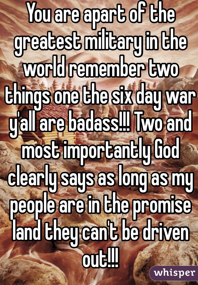 You are apart of the greatest military in the world remember two things one the six day war y'all are badass!!! Two and most importantly God clearly says as long as my people are in the promise land they can't be driven out!!!