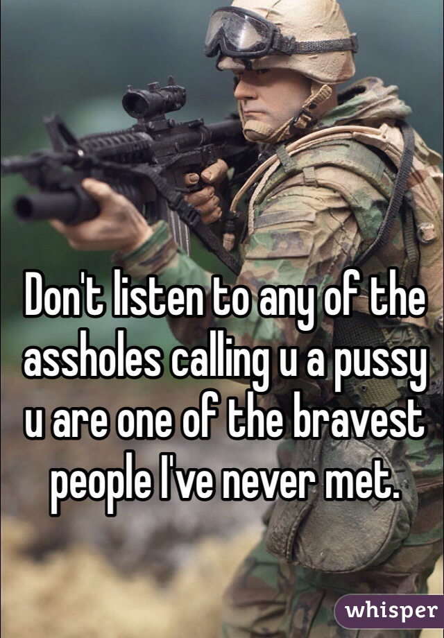 Don't listen to any of the assholes calling u a pussy u are one of the bravest people I've never met.