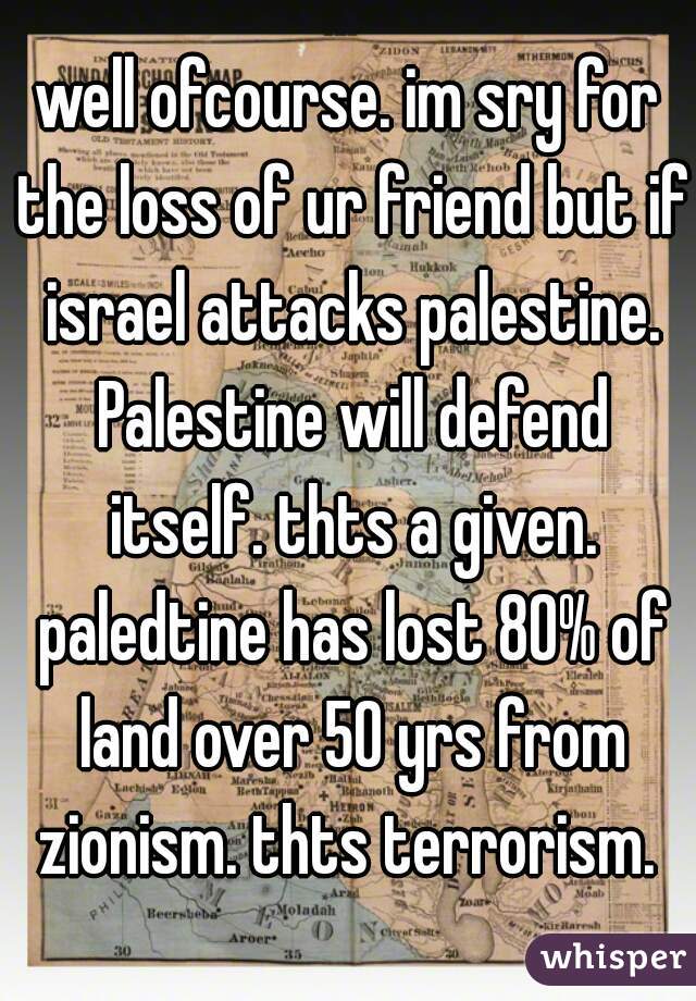 well ofcourse. im sry for the loss of ur friend but if israel attacks palestine. Palestine will defend itself. thts a given. paledtine has lost 80% of land over 50 yrs from zionism. thts terrorism. 