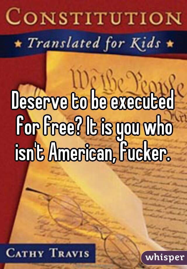 Deserve to be executed for free? It is you who isn't American, fucker. 