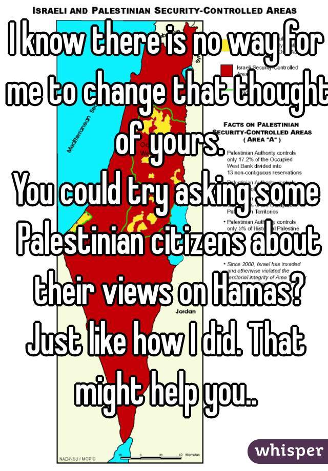 I know there is no way for me to change that thought of yours.
You could try asking some Palestinian citizens about their views on Hamas?
Just like how I did. That might help you.. 