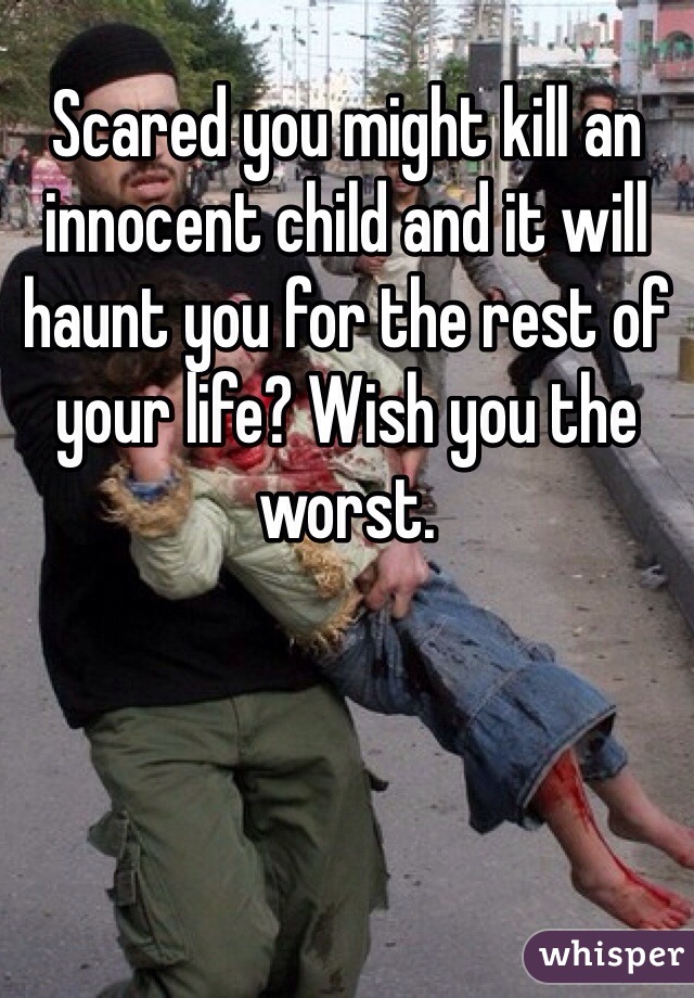 Scared you might kill an innocent child and it will haunt you for the rest of your life? Wish you the worst.