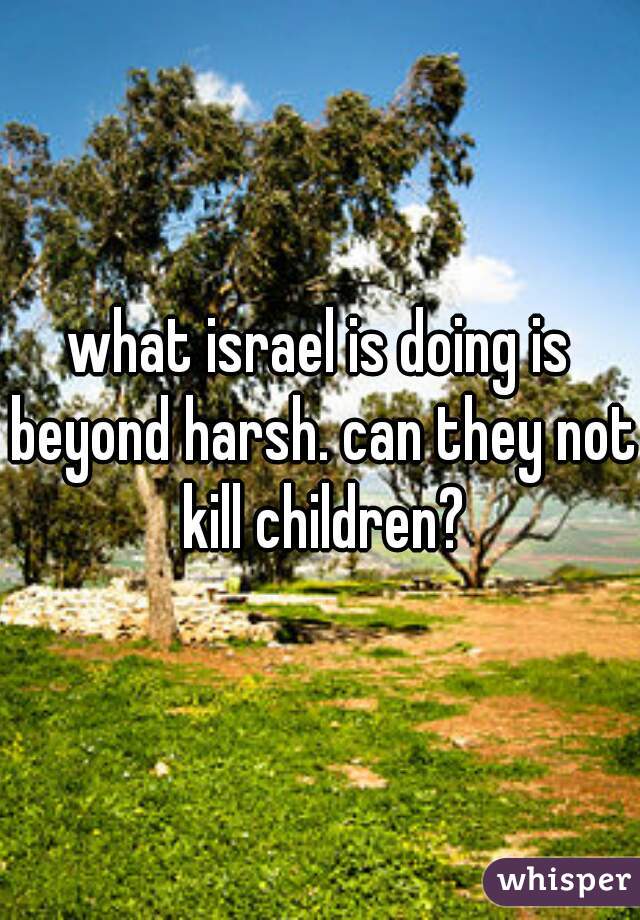 what israel is doing is beyond harsh. can they not kill children?