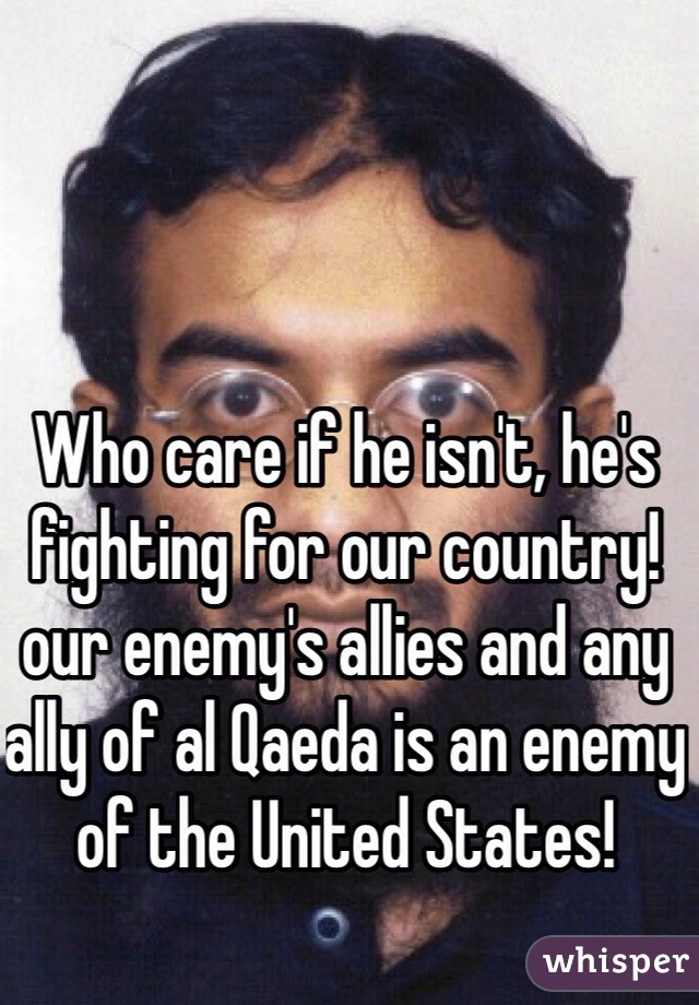 Who care if he isn't, he's fighting for our country! our enemy's allies and any ally of al Qaeda is an enemy of the United States! 