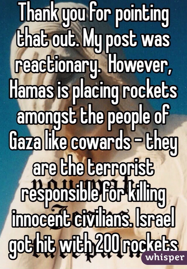 Thank you for pointing that out. My post was reactionary.  However, Hamas is placing rockets amongst the people of Gaza like cowards - they are the terrorist responsible for killing innocent civilians. Israel got hit with 200 rockets this past weekend. If that was your home, wouldn't you want to stand up and protect it? So good luck to him!