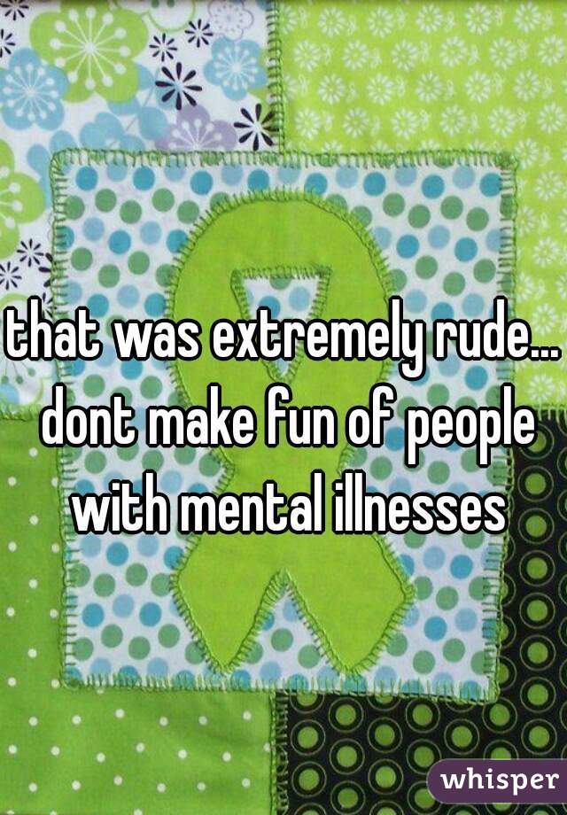 that was extremely rude... dont make fun of people with mental illnesses