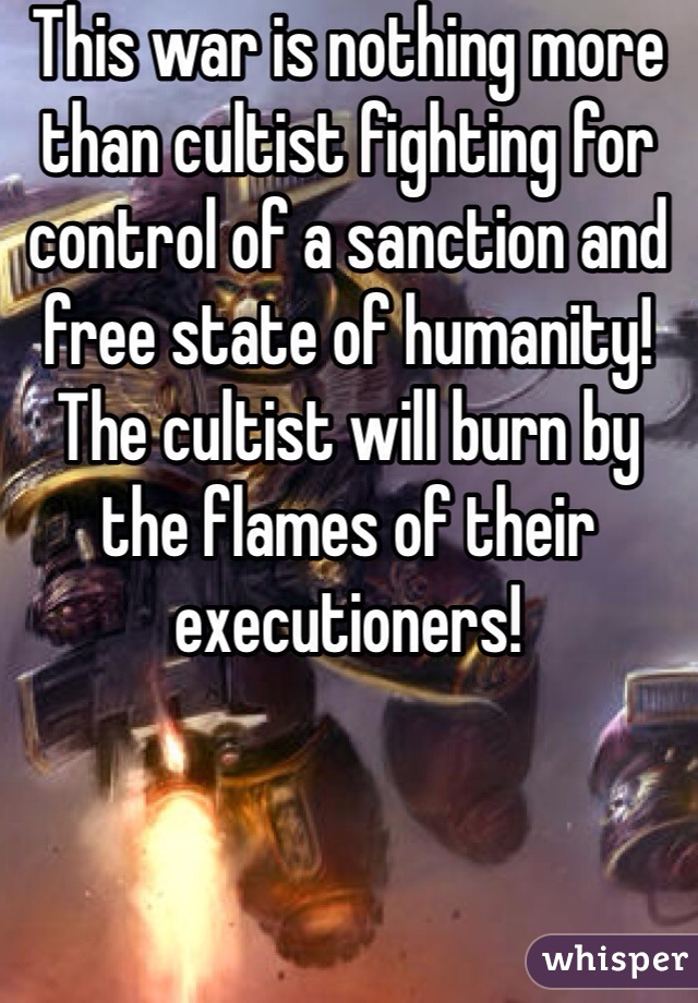 This war is nothing more than cultist fighting for control of a sanction and free state of humanity! The cultist will burn by the flames of their executioners! 