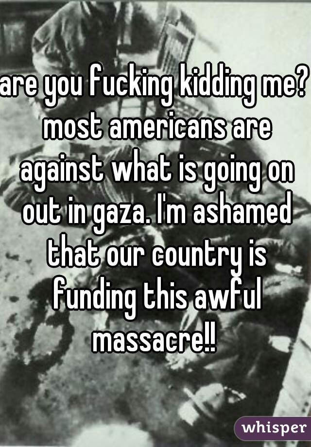 are you fucking kidding me? most americans are against what is going on out in gaza. I'm ashamed that our country is funding this awful massacre!! 