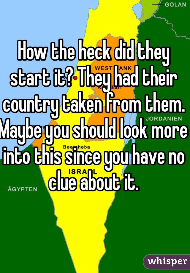 How the heck did they start it? They had their country taken from them. Maybe you should look more into this since you have no clue about it. 