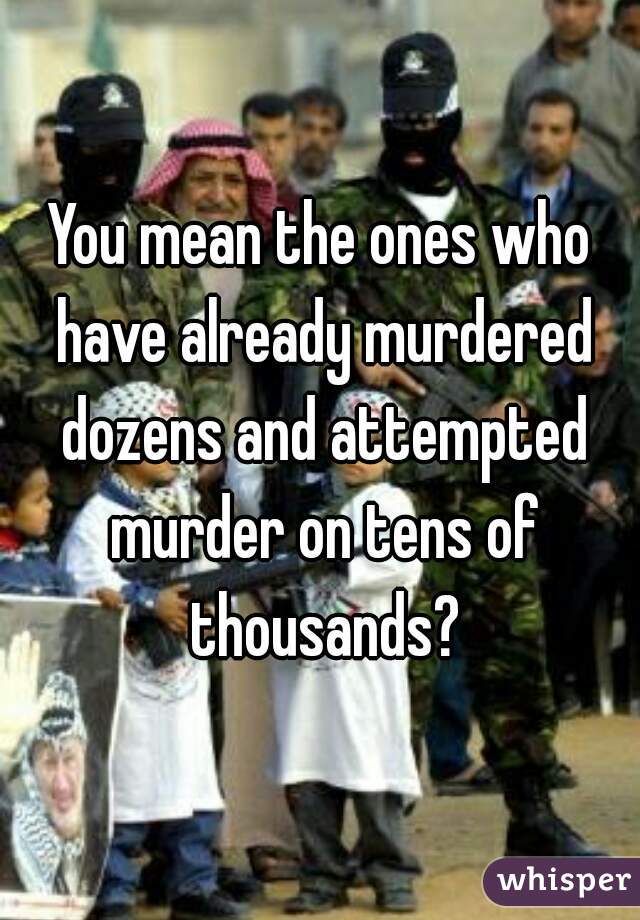 You mean the ones who have already murdered dozens and attempted murder on tens of thousands?