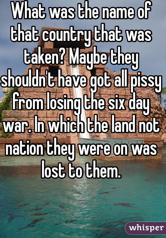 What was the name of that country that was taken? Maybe they shouldn't have got all pissy from losing the six day war. In which the land not nation they were on was lost to them. 