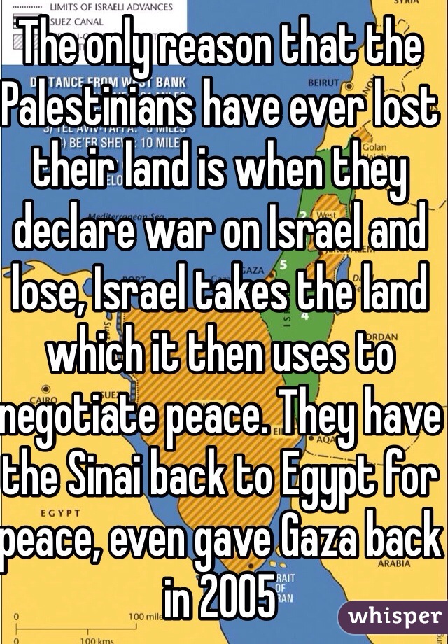 The only reason that the Palestinians have ever lost their land is when they declare war on Israel and lose, Israel takes the land which it then uses to negotiate peace. They have the Sinai back to Egypt for peace, even gave Gaza back in 2005