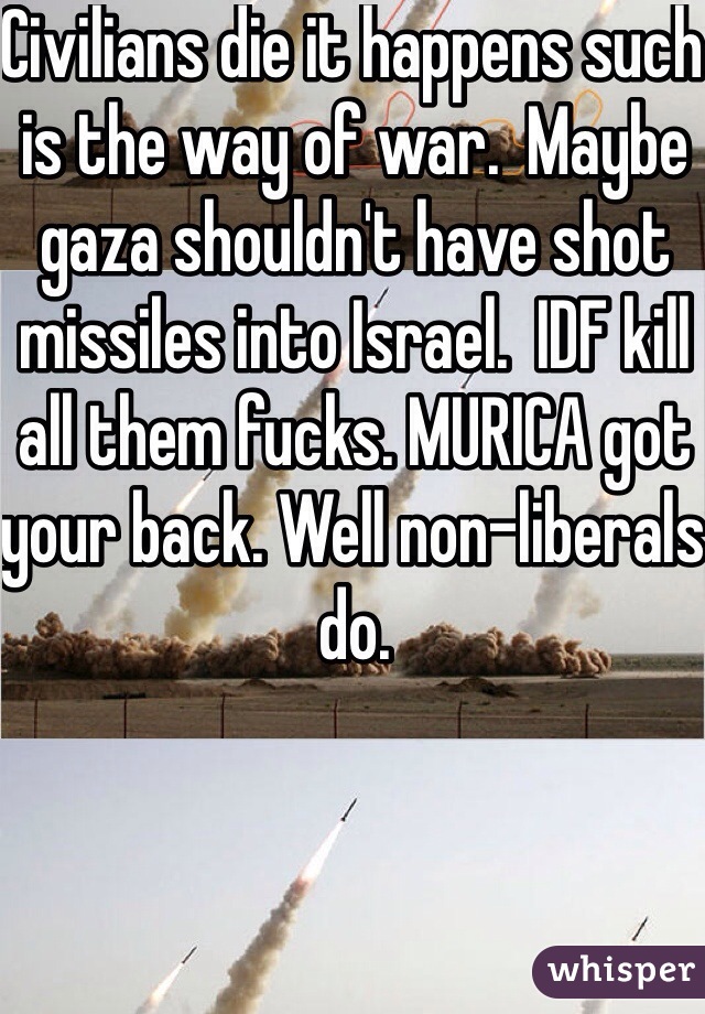 Civilians die it happens such is the way of war.  Maybe gaza shouldn't have shot missiles into Israel.  IDF kill all them fucks. MURICA got your back. Well non-liberals do.