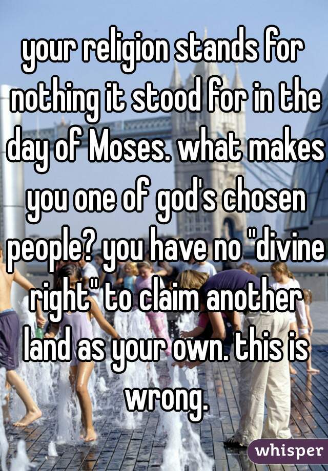 your religion stands for nothing it stood for in the day of Moses. what makes you one of god's chosen people? you have no "divine right" to claim another land as your own. this is wrong.