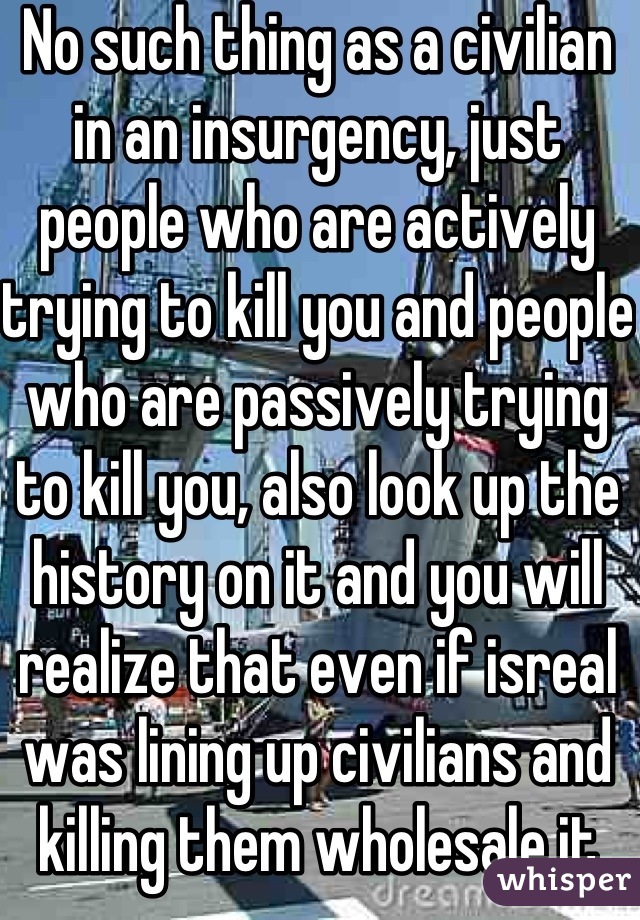 No such thing as a civilian in an insurgency, just people who are actively trying to kill you and people who are passively trying to kill you, also look up the history on it and you will realize that even if isreal was lining up civilians and killing them wholesale it would be no worse than what Hamas has done to them