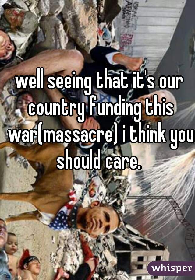 well seeing that it's our country funding this war(massacre) i think you should care. 