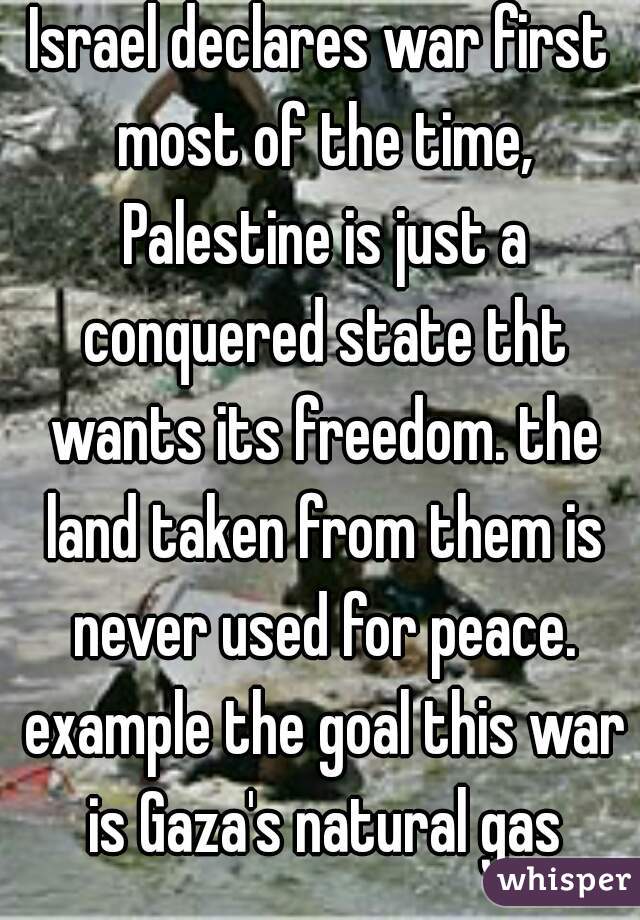 Israel declares war first most of the time, Palestine is just a conquered state tht wants its freedom. the land taken from them is never used for peace. example the goal this war is Gaza's natural gas