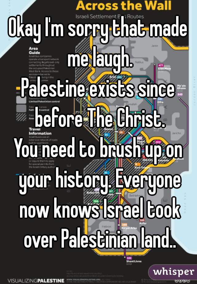 Okay I'm sorry that made me laugh.
Palestine exists since before The Christ.
You need to brush up on your history. Everyone now knows Israel took over Palestinian land..