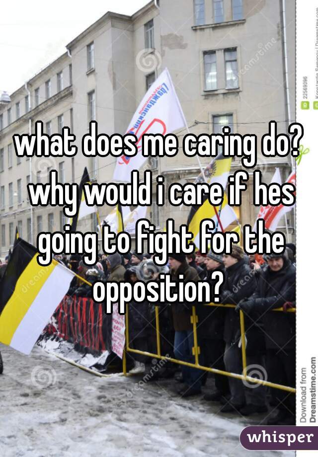 what does me caring do? why would i care if hes going to fight for the opposition? 