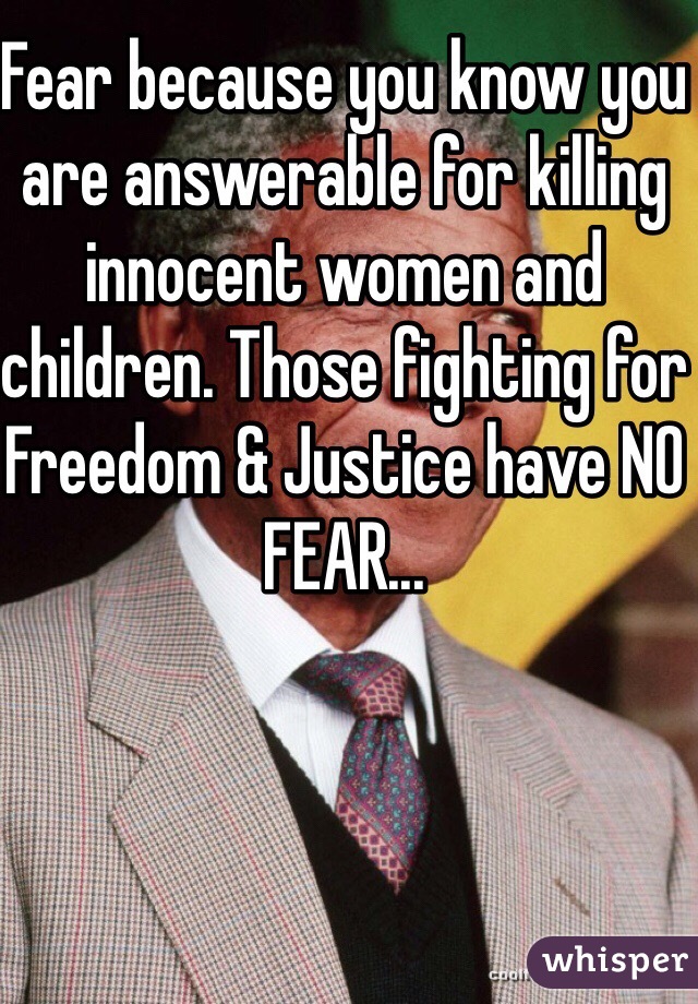 Fear because you know you are answerable for killing innocent women and children. Those fighting for Freedom & Justice have NO FEAR...