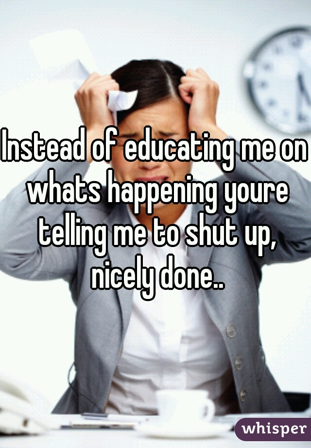 Instead of educating me on whats happening youre telling me to shut up, nicely done..