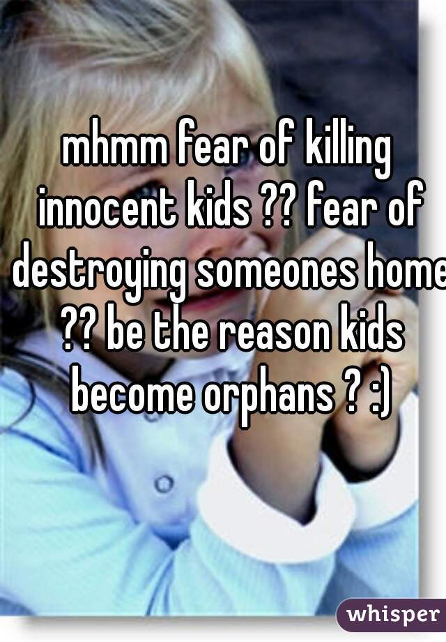 mhmm fear of killing innocent kids ?? fear of destroying someones home ?? be the reason kids become orphans ? :)