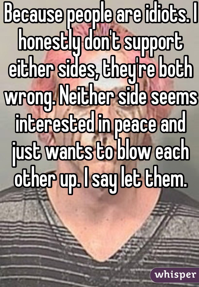 Because people are idiots. I honestly don't support either sides, they're both wrong. Neither side seems interested in peace and just wants to blow each other up. I say let them.