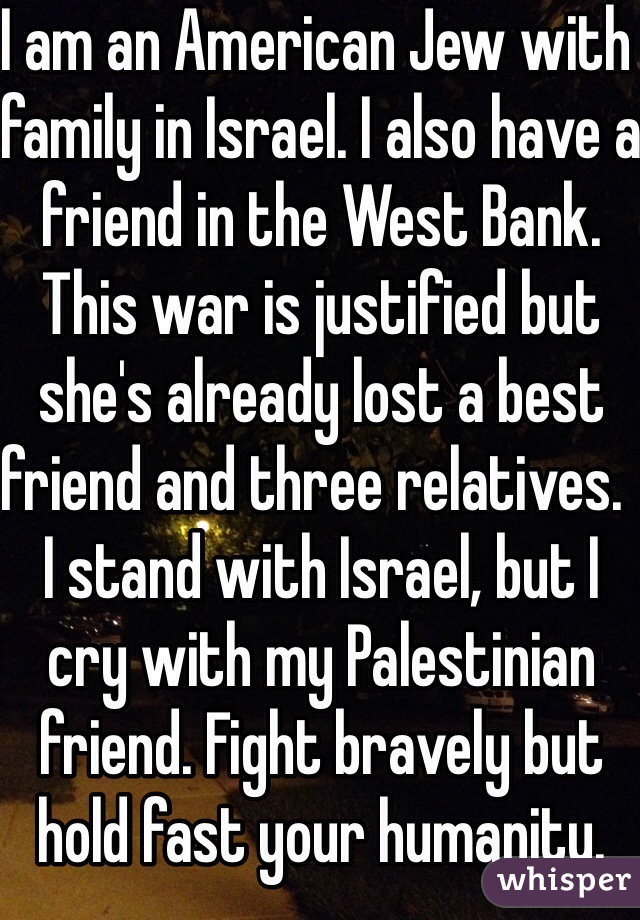 I am an American Jew with family in Israel. I also have a friend in the West Bank. This war is justified but she's already lost a best friend and three relatives.  I stand with Israel, but I cry with my Palestinian friend. Fight bravely but hold fast your humanity.