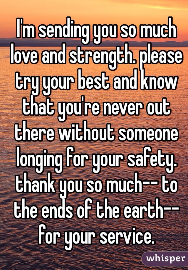 I'm sending you so much love and strength. please try your best and know that you're never out there without someone longing for your safety. thank you so much-- to the ends of the earth-- for your service.